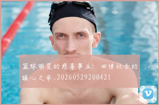 篮球明星的慈善事业：回馈社会的暖心之举_20260529200421