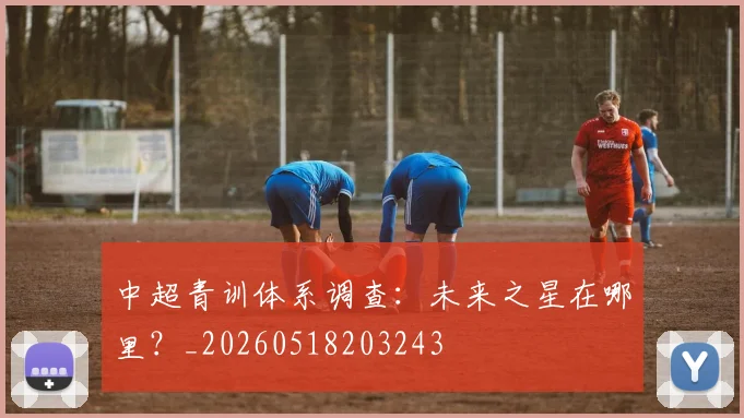 中超青训体系调查：未来之星在哪里？_20260518203243