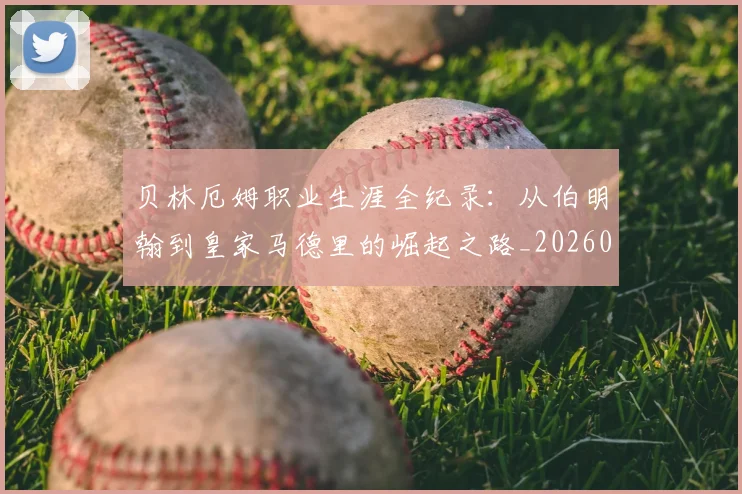 贝林厄姆职业生涯全纪录：从伯明翰到皇家马德里的崛起之路_20260605171445_20260703181958